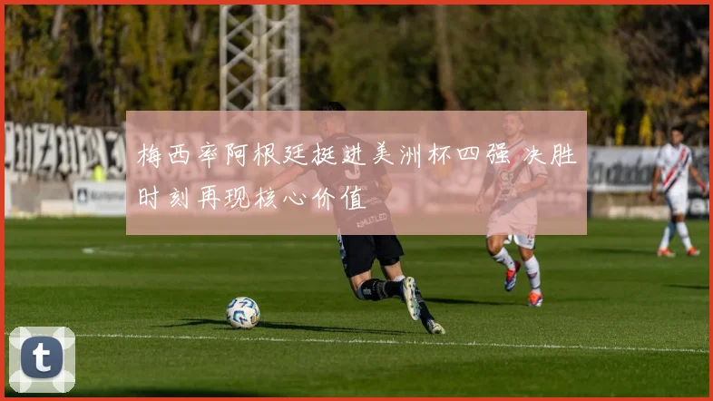 梅西率阿根廷挺进美洲杯四强 决胜时刻再现核心价值