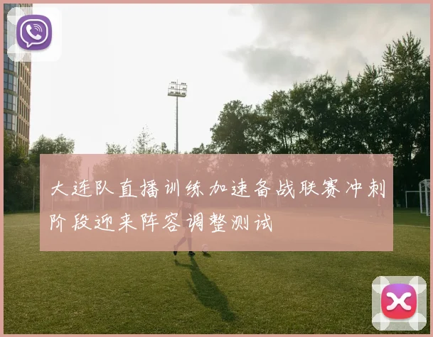 大连队直播训练加速备战联赛冲刺阶段迎来阵容调整测试