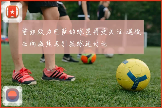曾经效力巴萨的球星再受关注 退役去向成焦点引发球迷讨论