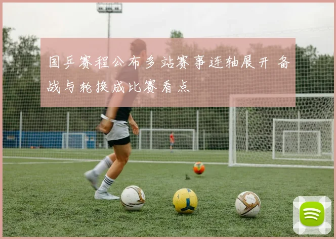国乒赛程公布多站赛事连轴展开 备战与轮换成比赛看点