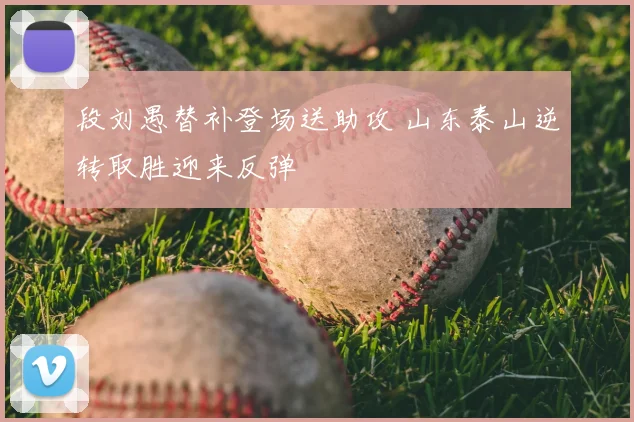 段刘愚替补登场送助攻 山东泰山逆转取胜迎来反弹