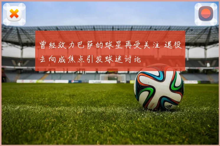 曾经效力巴萨的球星再受关注 退役去向成焦点引发球迷讨论