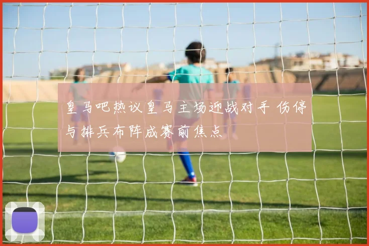 皇马吧热议皇马主场迎战对手 伤停与排兵布阵成赛前焦点