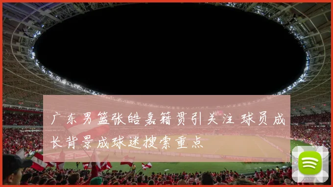 广东男篮张皓嘉籍贯引关注 球员成长背景成球迷搜索重点