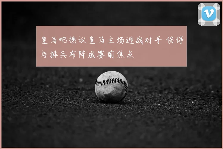 皇马吧热议皇马主场迎战对手 伤停与排兵布阵成赛前焦点