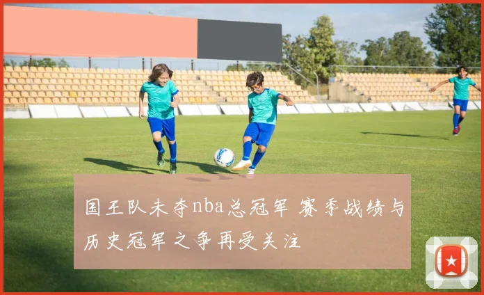 国王队未夺nba总冠军 赛季战绩与历史冠军之争再受关注